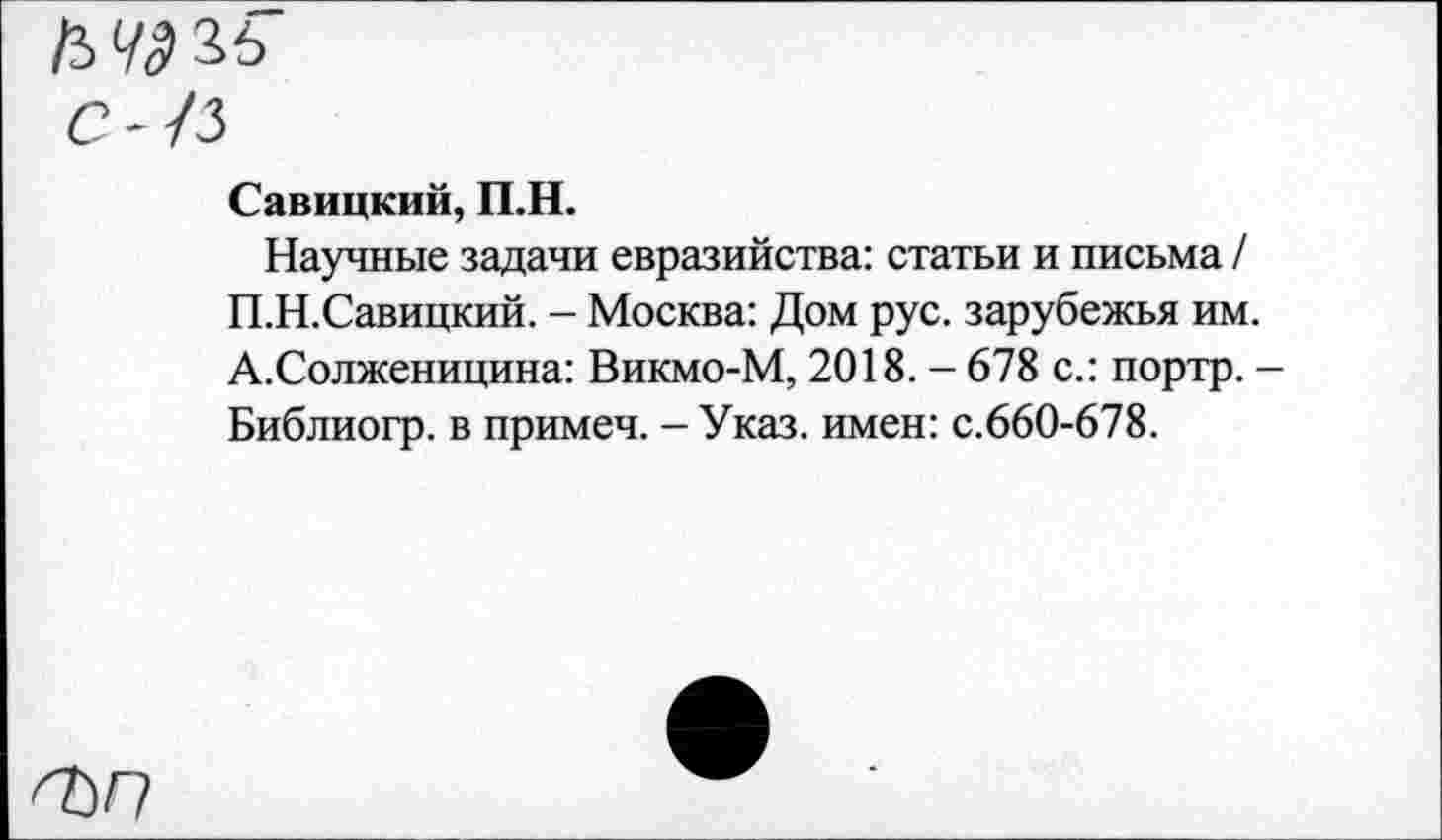 ﻿С--/3
Савицкий, П.Н.
Научные задачи евразийства: статьи и письма / П.Н.Савицкий. - Москва: Дом рус. зарубежья им. А.Солженицина: Викмо-М, 2018. - 678 с.: портр. -Библиогр. в примеч. - Указ, имен: с.660-678.